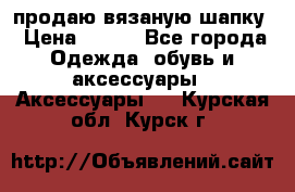 продаю вязаную шапку › Цена ­ 600 - Все города Одежда, обувь и аксессуары » Аксессуары   . Курская обл.,Курск г.